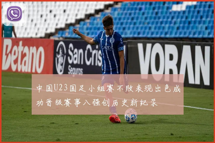 中国U23国足小组赛不败表现出色成功晋级赛事八强创历史新纪录