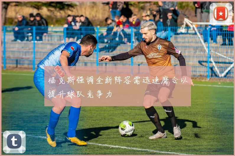 福克斯强调全新阵容需迅速磨合以提升球队竞争力