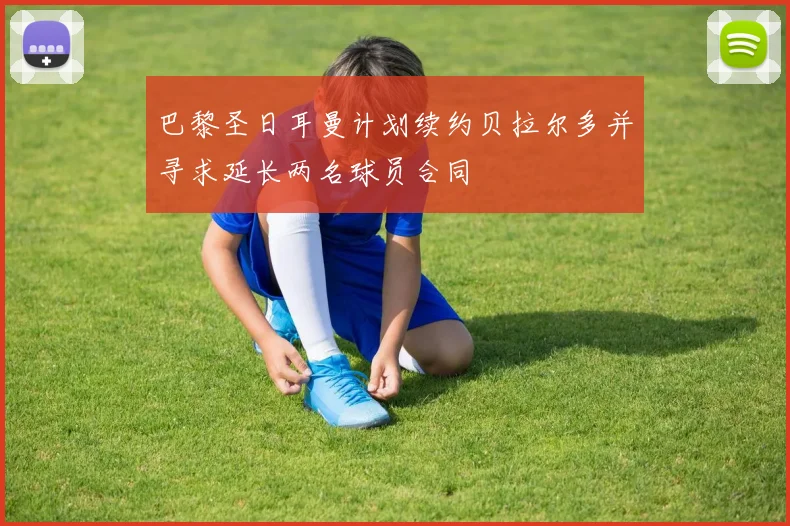 巴黎圣日耳曼计划续约贝拉尔多并寻求延长两名球员合同