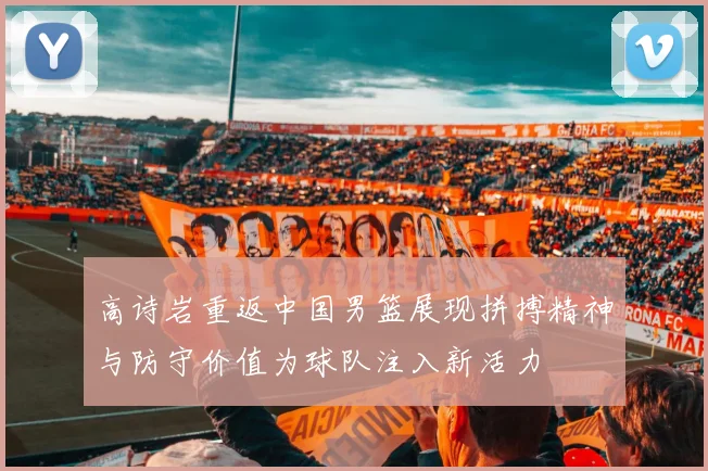 高诗岩重返中国男篮展现拼搏精神与防守价值为球队注入新活力