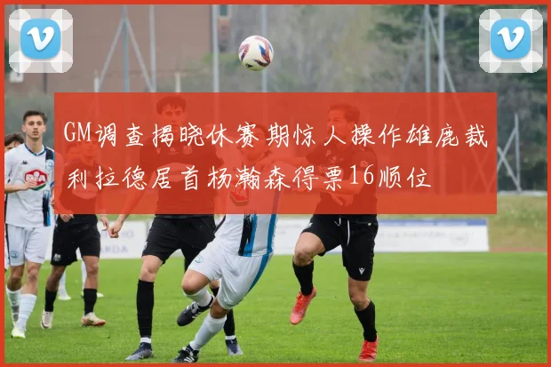 GM调查揭晓休赛期惊人操作雄鹿裁利拉德居首杨瀚森得票16顺位