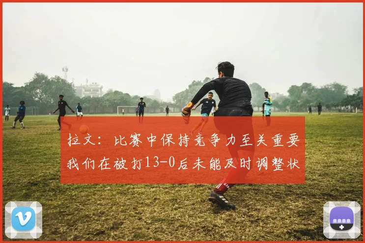 拉文：比赛中保持竞争力至关重要我们在被打13-0后未能及时调整状态