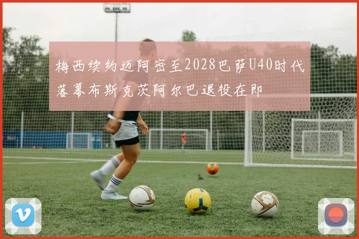 梅西续约迈阿密至2028巴萨U40时代落幕布斯克茨阿尔巴退役在即