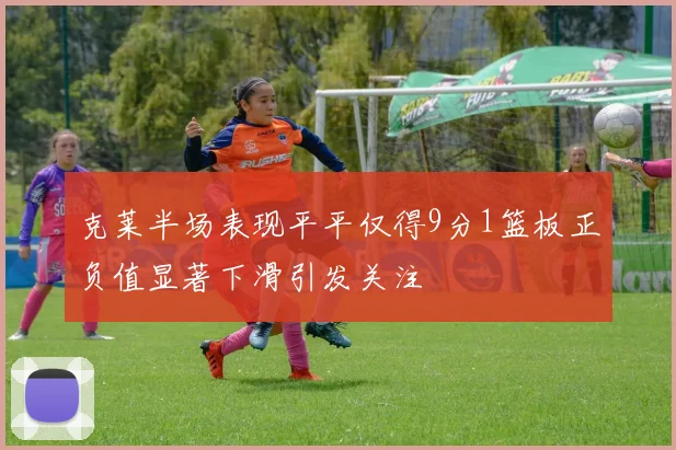 克莱半场表现平平仅得9分1篮板正负值显著下滑引发关注