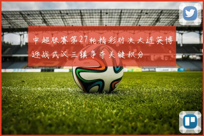 中超联赛第27轮精彩对决大连英博迎战武汉三镇争夺关键积分