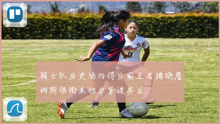 骑士队历史场均得分前五名揭晓詹姆斯领衔米切尔紧追其后