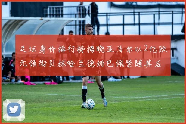 足坛身价排行榜揭晓亚马尔以2亿欧元领衔贝林哈兰德姆巴佩紧随其后
