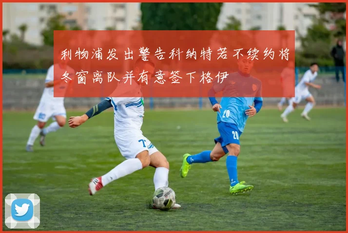 利物浦发出警告科纳特若不续约将冬窗离队并有意签下格伊
