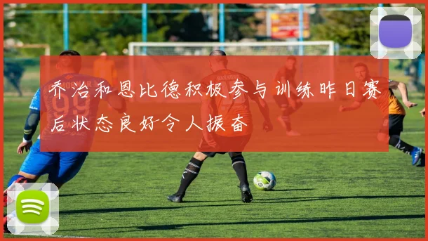 乔治和恩比德积极参与训练昨日赛后状态良好令人振奋