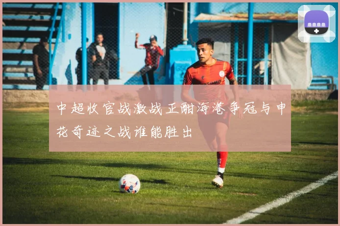 中超收官战激战正酣海港争冠与申花奇迹之战谁能胜出