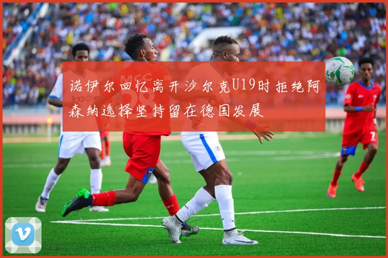 诺伊尔回忆离开沙尔克U19时拒绝阿森纳选择坚持留在德国发展
