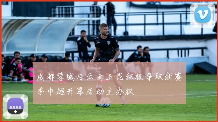 成都蓉城与云南玉昆积极争取新赛季中超开幕活动主办权