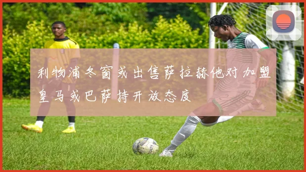 利物浦冬窗或出售萨拉赫他对加盟皇马或巴萨持开放态度