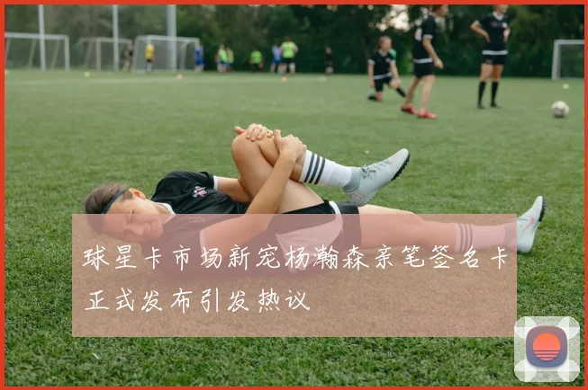 球星卡市场新宠杨瀚森亲笔签名卡正式发布引发热议