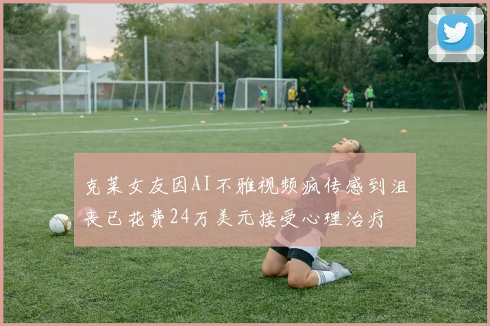 克莱女友因AI不雅视频疯传感到沮丧已花费24万美元接受心理治疗