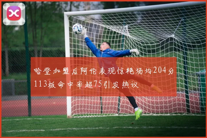哈登加盟后阿伦表现惊艳场均204分113板命中率超75引发热议