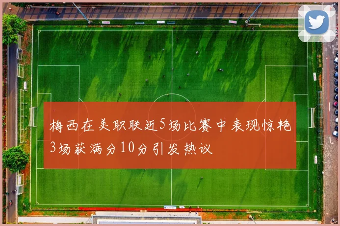 梅西在美职联近5场比赛中表现惊艳3场获满分10分引发热议