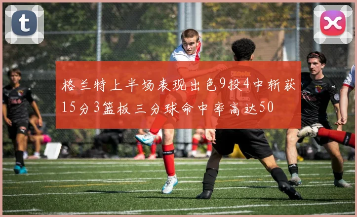 格兰特上半场表现出色9投4中斩获15分3篮板三分球命中率高达50