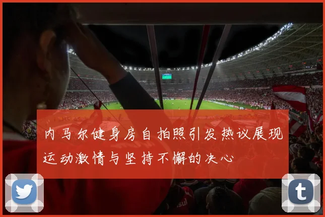 内马尔健身房自拍照引发热议展现运动激情与坚持不懈的决心
