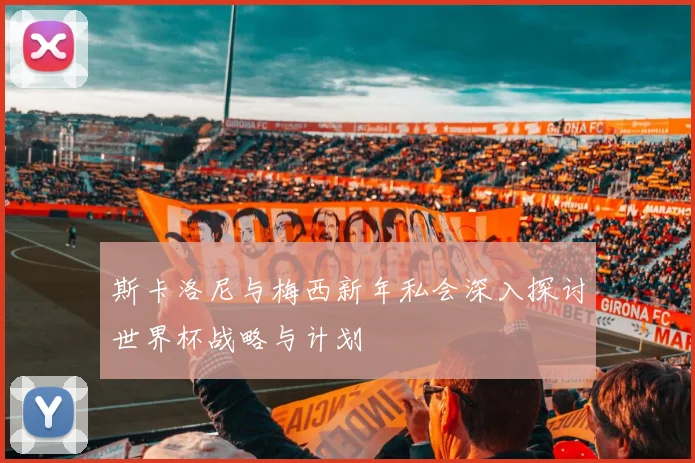 斯卡洛尼与梅西新年私会深入探讨世界杯战略与计划