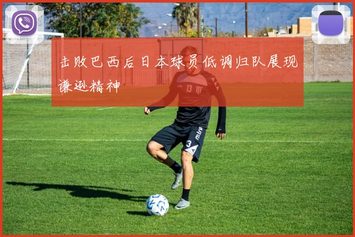 击败巴西后日本球员低调归队展现谦逊精神