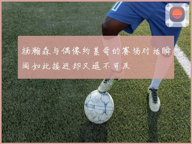 杨瀚森与偶像约基奇的赛场对话瞬间如此接近却又遥不可及