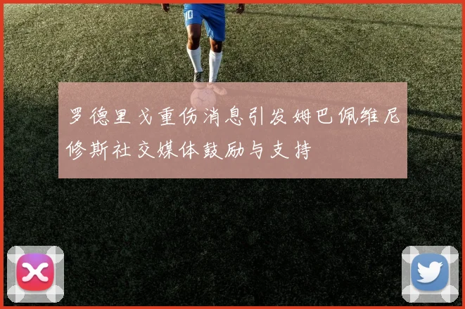 罗德里戈重伤消息引发姆巴佩维尼修斯社交媒体鼓励与支持