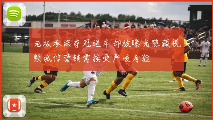 老板承诺夺冠送车却被曝光隐藏视频诚信营销需接受严峻考验
