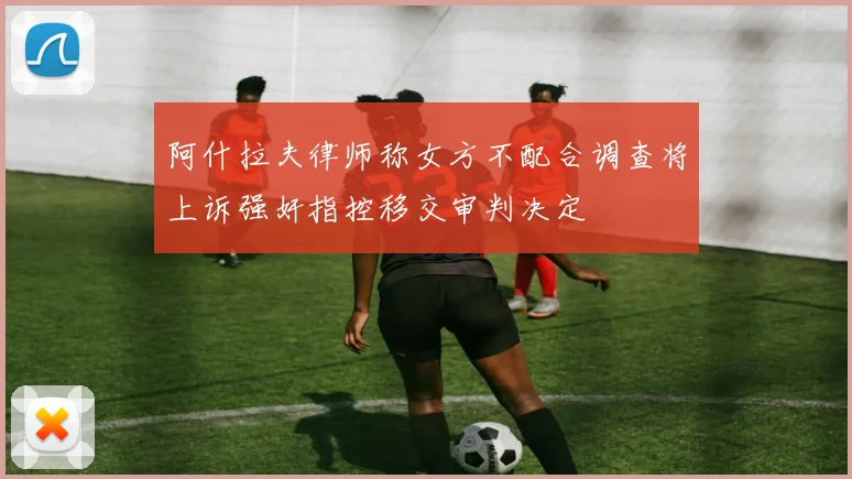 阿什拉夫律师称女方不配合调查将上诉强奸指控移交审判决定